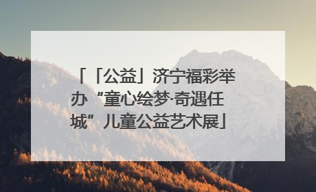 「公益」济宁福彩举办“童心绘梦·奇遇任城”儿童公益艺术展
