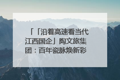 「沿着高速看当代江西国企」陶文旅集团：百年瓷脉焕新彩 文旅融合谱华章