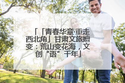 「青春华章·重走西北角」甘肃文旅嬗变：荒山变花海，文创“语”千年