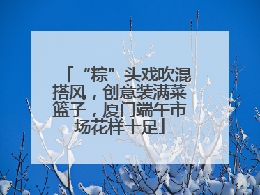 “粽”头戏吹混搭风，创意装满菜篮子，厦门端午市场花样十足