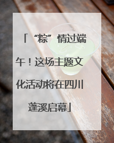 “粽”情过端午！这场主题文化活动将在四川蓬溪启幕