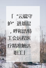 “云端守护”进基层，呼和浩特工会远程医疗精准触达职工