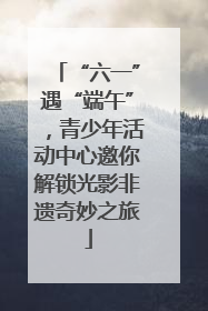“六一”遇“端午”，青少年活动中心邀你解锁光影非遗奇妙之旅