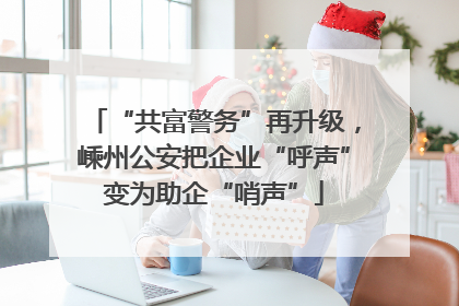“共富警务”再升级，嵊州公安把企业“呼声”变为助企“哨声”