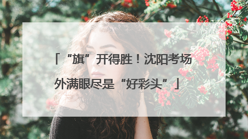 “旗”开得胜！沈阳考场外满眼尽是“好彩头”