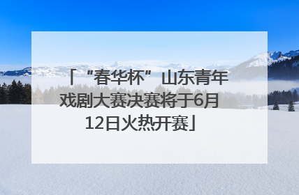 “春华杯”山东青年戏剧大赛决赛将于6月12日火热开赛