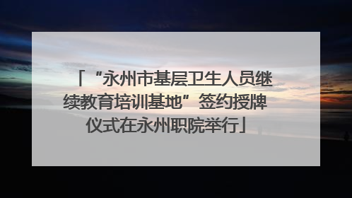 “永州市基层卫生人员继续教育培训基地”签约授牌仪式在永州职院举行