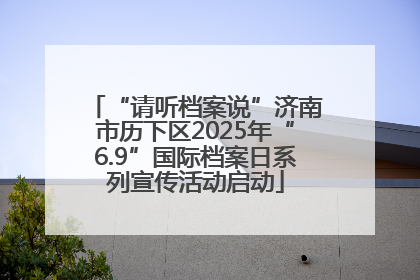 “请听档案说”济南市历下区2025年“6.9”国际档案日系列宣传活动启动