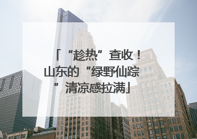 “趁热”查收！山东的“绿野仙踪”清凉感拉满