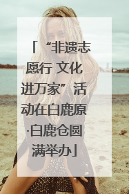“非遗志愿行 文化进万家”活动在白鹿原·白鹿仓圆满举办