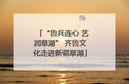 “鲁兵连心 艺润草湖” 齐鲁文化走进新疆草湖