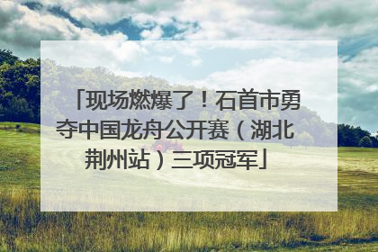 现场燃爆了！石首市勇夺中国龙舟公开赛（湖北荆州站）三项冠军
