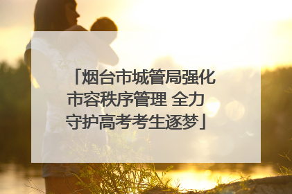 烟台市城管局强化市容秩序管理 全力守护高考考生逐梦