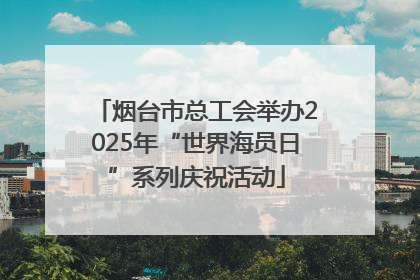 烟台市总工会举办2025年“世界海员日”系列庆祝活动