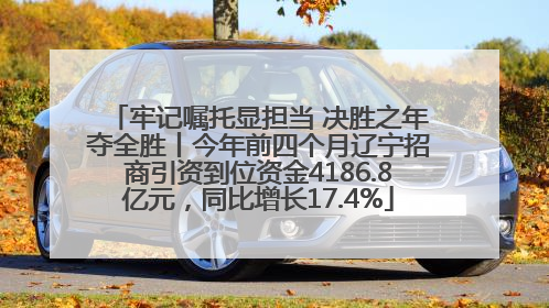 牢记嘱托显担当 决胜之年夺全胜丨今年前四个月辽宁招商引资到位资金4186.8亿元，同比增长17.4%