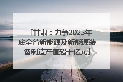 甘肃：力争2025年底全省新能源及新能源装备制造产值超千亿元