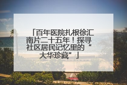 百年医院扎根徐汇南片二十五年！探寻社区居民记忆里的“大华珍藏”