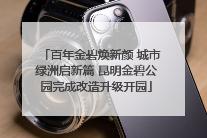 百年金碧焕新颜 城市绿洲启新篇 昆明金碧公园完成改造升级开园