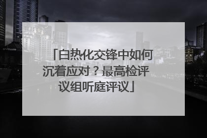 白热化交锋中如何沉着应对？最高检评议组听庭评议