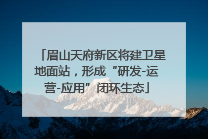 眉山天府新区将建卫星地面站，形成“研发-运营-应用”闭环生态