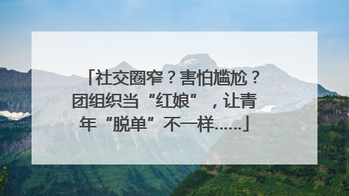 社交圈窄？害怕尴尬？团组织当“红娘”，让青年“脱单”不一样……