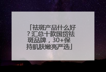 祛斑产品什么好？汇总十款国货祛斑品牌，30+保持肌肤嫩亮严选