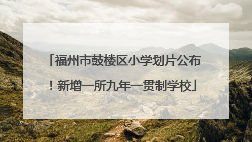 福州市鼓楼区小学划片公布！新增一所九年一贯制学校