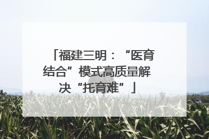 福建三明：“医育结合”模式高质量解决“托育难”