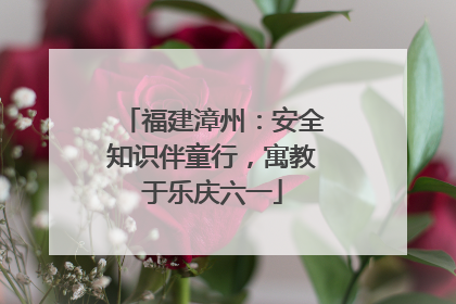 福建漳州：安全知识伴童行，寓教于乐庆六一