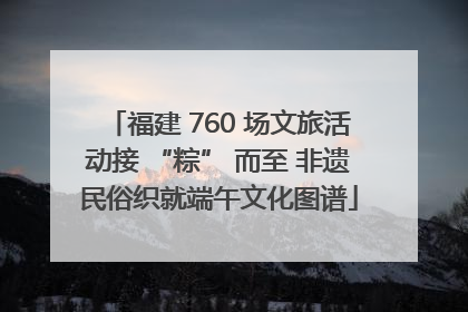 福建 760 场文旅活动接 “粽” 而至 非遗民俗织就端午文化图谱