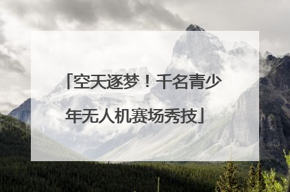 空天逐梦！千名青少年无人机赛场秀技