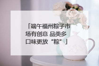 端午福州粽子市场有创意 品类多口味更放“粽”