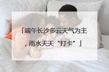端午长沙多云天气为主，雨水天天“打卡”