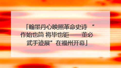 翰墨丹心映照革命史诗 “作始也简 将毕也钜——董必武手迹展”在福州开幕
