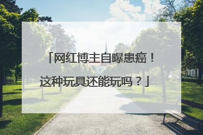 网红博主自曝患癌！这种玩具还能玩吗？