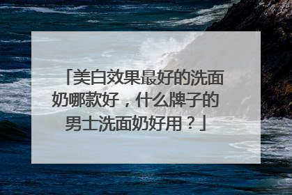 美白效果最好的洗面奶哪款好，什么牌子的男士洗面奶好用？