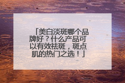 美白淡斑哪个品牌好？什么产品可以有效祛斑，斑点肌的热门之选！