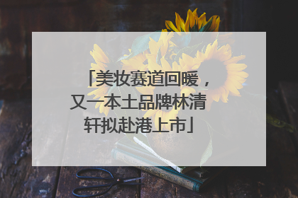 美妆赛道回暖，又一本土品牌林清轩拟赴港上市