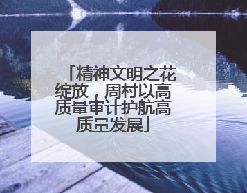 精神文明之花绽放，周村以高质量审计护航高质量发展