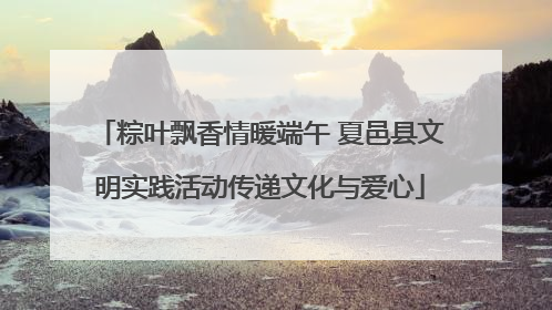 粽叶飘香情暖端午 夏邑县文明实践活动传递文化与爱心