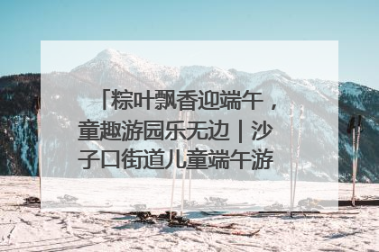粽叶飘香迎端午，童趣游园乐无边｜沙子口街道儿童端午游园活动圆满落幕