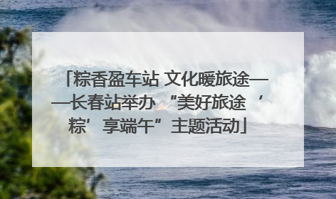 粽香盈车站 文化暖旅途——长春站举办 “美好旅途‘粽’享端午”主题活动