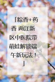 粽香+药香 两江新区中医院带萌娃解锁端午新玩法！