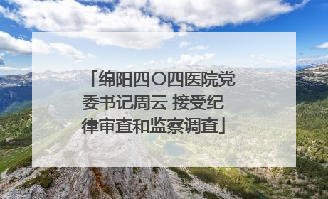 绵阳四〇四医院党委书记周云 接受纪律审查和监察调查