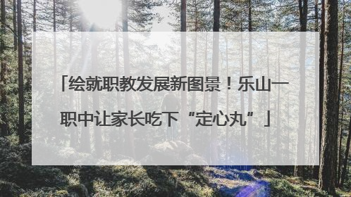 绘就职教发展新图景！乐山一职中让家长吃下“定心丸”