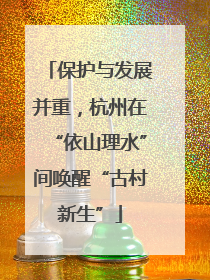 保护与发展并重，杭州在“依山理水”间唤醒“古村新生”