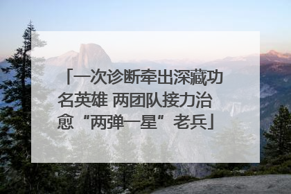 一次诊断牵出深藏功名英雄 两团队接力治愈“两弹一星”老兵