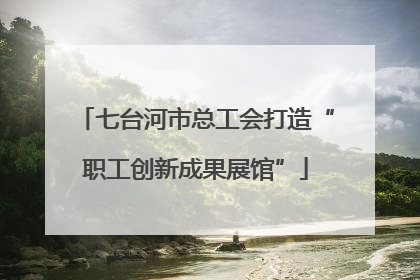 七台河市总工会打造“职工创新成果展馆”