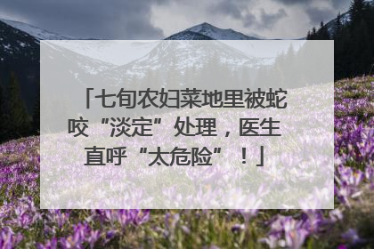 七旬农妇菜地里被蛇咬“淡定”处理，医生直呼“太危险”！
