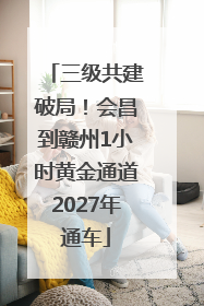 三级共建破局！会昌到赣州1小时黄金通道2027年通车